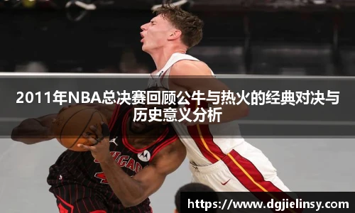 2011年NBA总决赛回顾公牛与热火的经典对决与历史意义分析