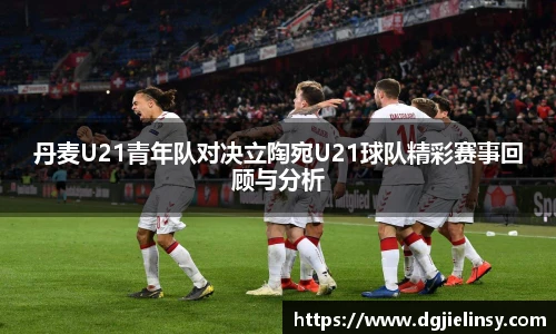 丹麦U21青年队对决立陶宛U21球队精彩赛事回顾与分析